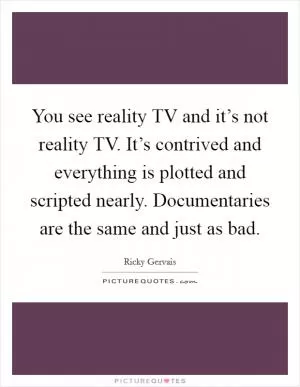 You see reality TV and it’s not reality TV. It’s contrived and everything is plotted and scripted nearly. Documentaries are the same and just as bad Picture Quote #1