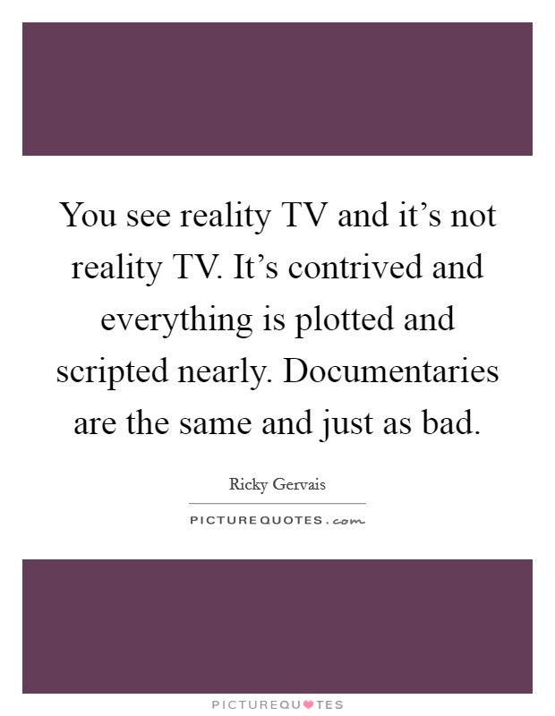 You see reality TV and it's not reality TV. It's contrived and everything is plotted and scripted nearly. Documentaries are the same and just as bad Picture Quote #1