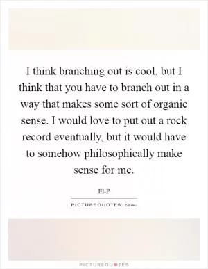 I think branching out is cool, but I think that you have to branch out in a way that makes some sort of organic sense. I would love to put out a rock record eventually, but it would have to somehow philosophically make sense for me Picture Quote #1