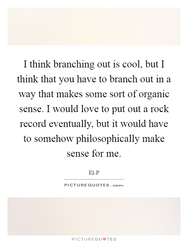 I think branching out is cool, but I think that you have to branch out in a way that makes some sort of organic sense. I would love to put out a rock record eventually, but it would have to somehow philosophically make sense for me Picture Quote #1