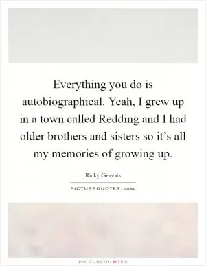 Everything you do is autobiographical. Yeah, I grew up in a town called Redding and I had older brothers and sisters so it’s all my memories of growing up Picture Quote #1