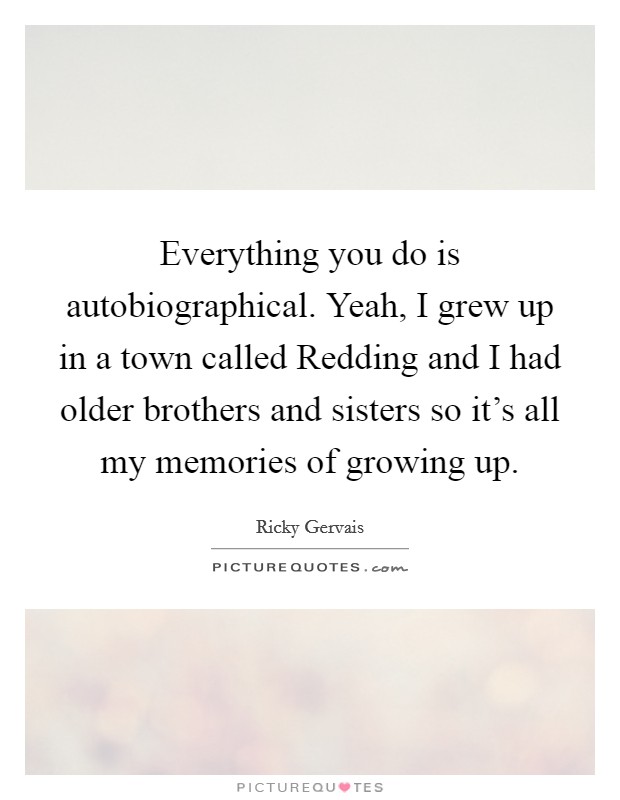 Everything you do is autobiographical. Yeah, I grew up in a town called Redding and I had older brothers and sisters so it's all my memories of growing up Picture Quote #1