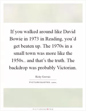 If you walked around like David Bowie in 1973 in Reading, you’d get beaten up. The 1970s in a small town was more like the 1950s.. and that’s the truth. The backdrop was probably Victorian Picture Quote #1