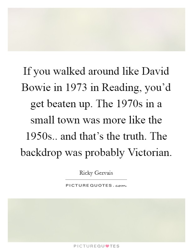 If you walked around like David Bowie in 1973 in Reading, you'd get beaten up. The 1970s in a small town was more like the 1950s.. and that's the truth. The backdrop was probably Victorian Picture Quote #1