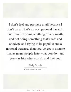 I don’t feel any pressure at all because I don’t care. That’s an occupational hazard... but if you’re doing anything of any worth, and not doing something that’s safe and anodyne and trying to be populist and a national treasure, then you’ve got to assume that as many people hate what you do - and you - as like what you do and like you Picture Quote #1