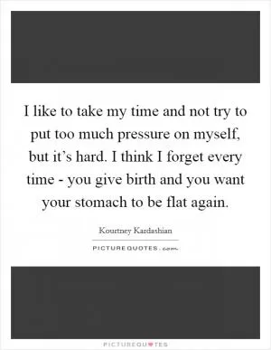 I like to take my time and not try to put too much pressure on myself, but it’s hard. I think I forget every time - you give birth and you want your stomach to be flat again Picture Quote #1