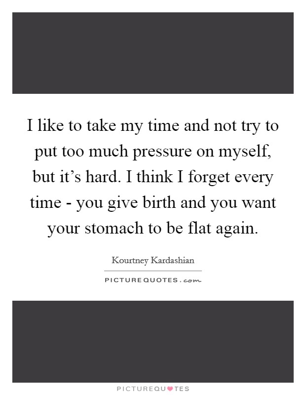 I like to take my time and not try to put too much pressure on myself, but it's hard. I think I forget every time - you give birth and you want your stomach to be flat again Picture Quote #1