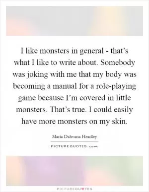 I like monsters in general - that’s what I like to write about. Somebody was joking with me that my body was becoming a manual for a role-playing game because I’m covered in little monsters. That’s true. I could easily have more monsters on my skin Picture Quote #1
