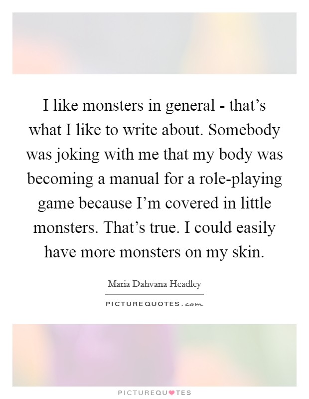 I like monsters in general - that's what I like to write about. Somebody was joking with me that my body was becoming a manual for a role-playing game because I'm covered in little monsters. That's true. I could easily have more monsters on my skin Picture Quote #1