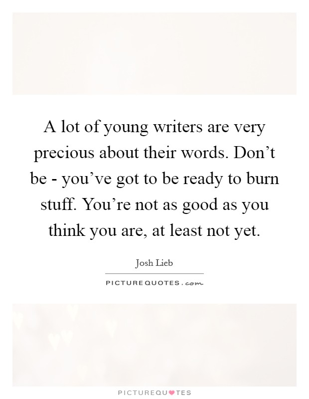 A lot of young writers are very precious about their words. Don't be - you've got to be ready to burn stuff. You're not as good as you think you are, at least not yet Picture Quote #1