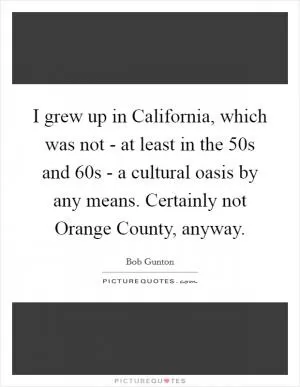 I grew up in California, which was not - at least in the  50s and  60s - a cultural oasis by any means. Certainly not Orange County, anyway Picture Quote #1
