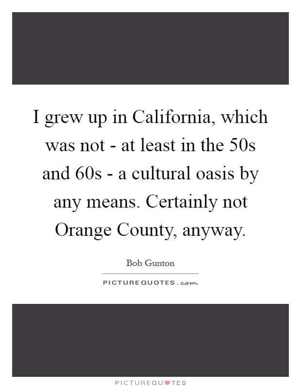 I grew up in California, which was not - at least in the  50s and  60s - a cultural oasis by any means. Certainly not Orange County, anyway Picture Quote #1