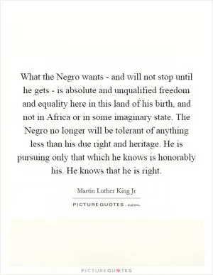 What the Negro wants - and will not stop until he gets - is absolute and unqualified freedom and equality here in this land of his birth, and not in Africa or in some imaginary state. The Negro no longer will be tolerant of anything less than his due right and heritage. He is pursuing only that which he knows is honorably his. He knows that he is right Picture Quote #1