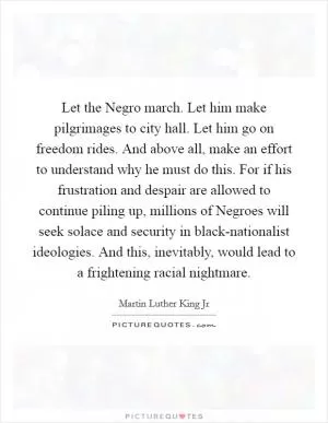 Let the Negro march. Let him make pilgrimages to city hall. Let him go on freedom rides. And above all, make an effort to understand why he must do this. For if his frustration and despair are allowed to continue piling up, millions of Negroes will seek solace and security in black-nationalist ideologies. And this, inevitably, would lead to a frightening racial nightmare Picture Quote #1