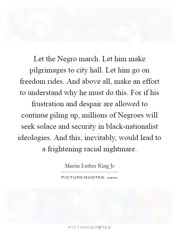 Let the Negro march. Let him make pilgrimages to city hall. Let him go on freedom rides. And above all, make an effort to understand why he must do this. For if his frustration and despair are allowed to continue piling up, millions of Negroes will seek solace and security in black-nationalist ideologies. And this, inevitably, would lead to a frightening racial nightmare Picture Quote #1