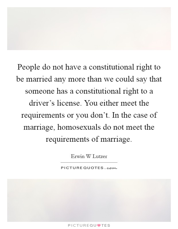 People do not have a constitutional right to be married any more than we could say that someone has a constitutional right to a driver's license. You either meet the requirements or you don't. In the case of marriage, homosexuals do not meet the requirements of marriage Picture Quote #1