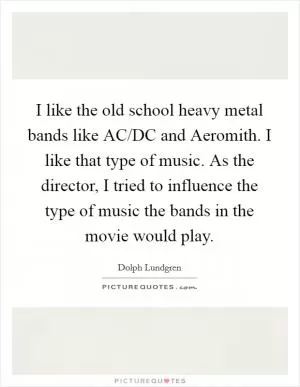 I like the old school heavy metal bands like AC/DC and Aeromith. I like that type of music. As the director, I tried to influence the type of music the bands in the movie would play Picture Quote #1