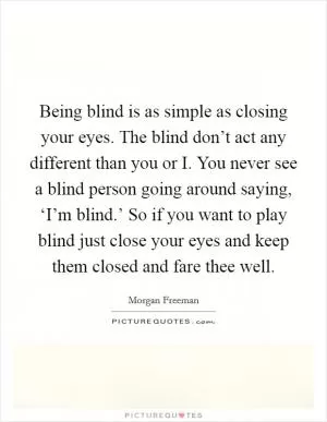 Being blind is as simple as closing your eyes. The blind don’t act any different than you or I. You never see a blind person going around saying, ‘I’m blind.’ So if you want to play blind just close your eyes and keep them closed and fare thee well Picture Quote #1