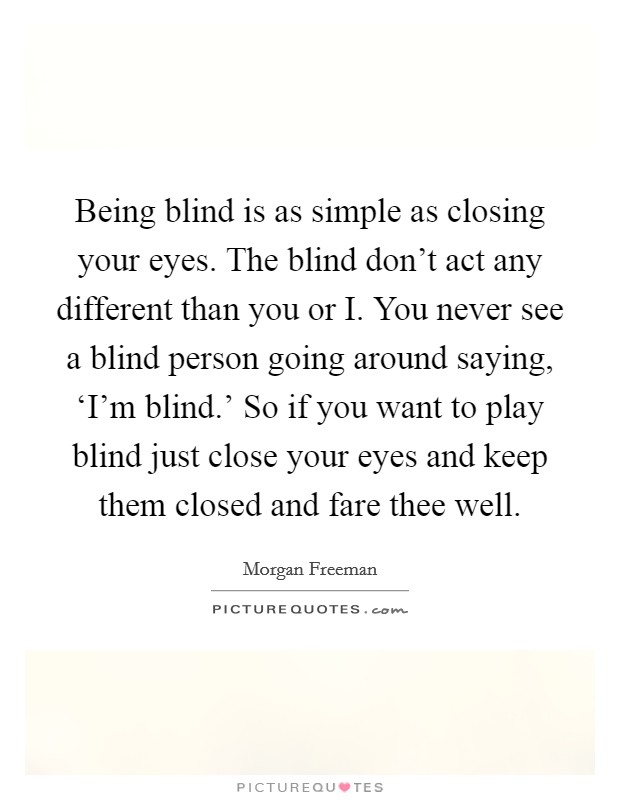 Being blind is as simple as closing your eyes. The blind don't act any different than you or I. You never see a blind person going around saying, ‘I'm blind.' So if you want to play blind just close your eyes and keep them closed and fare thee well Picture Quote #1