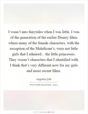 I wasn’t into fairytales when I was little. I was of the generation of the earlier Disney films where many of the female characters, with the exception of the Maleficent’s, were not little girls that I admired... the little princesses. They weren’t characters that I identified with. I think that’s very different now for my girls and more recent films Picture Quote #1