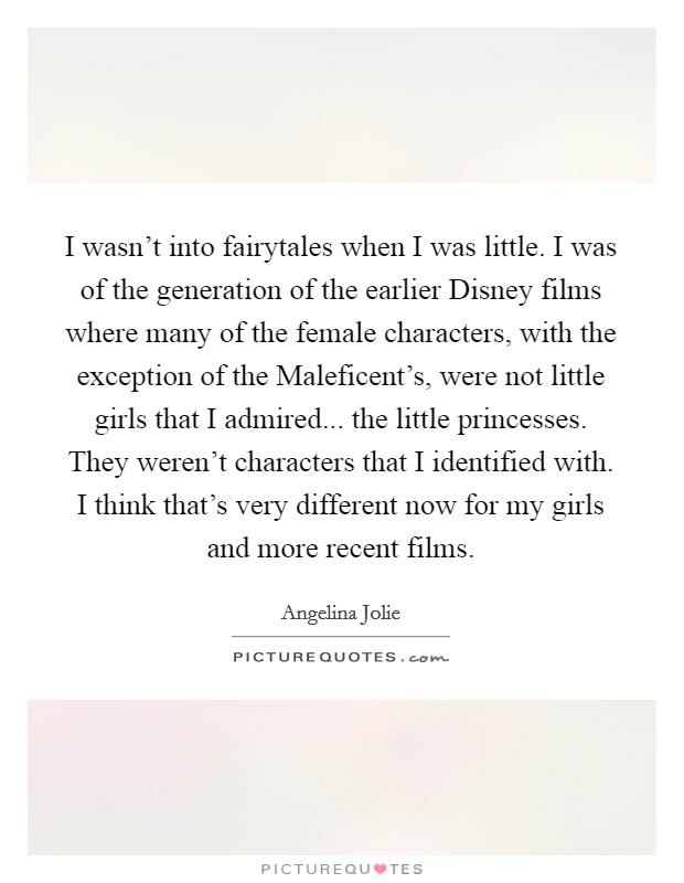I wasn't into fairytales when I was little. I was of the generation of the earlier Disney films where many of the female characters, with the exception of the Maleficent's, were not little girls that I admired... the little princesses. They weren't characters that I identified with. I think that's very different now for my girls and more recent films Picture Quote #1