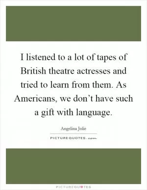 I listened to a lot of tapes of British theatre actresses and tried to learn from them. As Americans, we don’t have such a gift with language Picture Quote #1