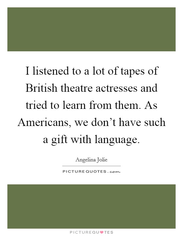 I listened to a lot of tapes of British theatre actresses and tried to learn from them. As Americans, we don't have such a gift with language Picture Quote #1