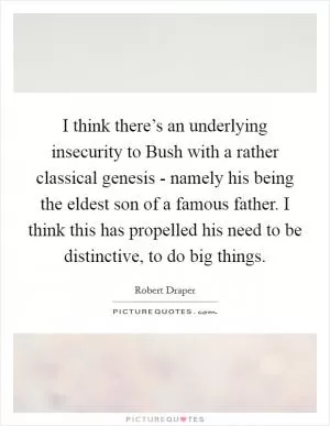 I think there’s an underlying insecurity to Bush with a rather classical genesis - namely his being the eldest son of a famous father. I think this has propelled his need to be distinctive, to do big things Picture Quote #1