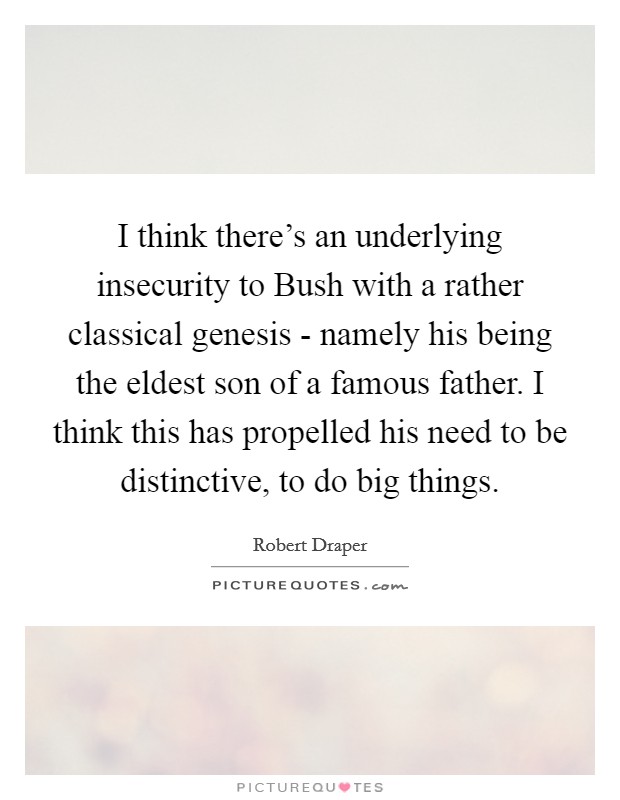 I think there's an underlying insecurity to Bush with a rather classical genesis - namely his being the eldest son of a famous father. I think this has propelled his need to be distinctive, to do big things Picture Quote #1