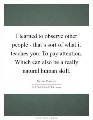 I learned to observe other people - that’s sort of what it teaches you. To pay attention. Which can also be a really natural human skill Picture Quote #1