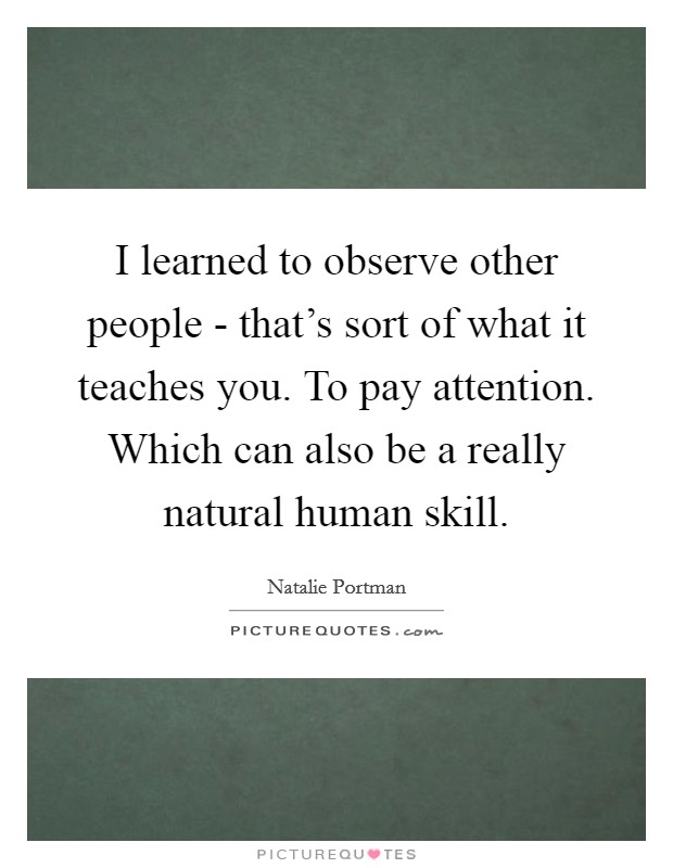 I learned to observe other people - that's sort of what it teaches you. To pay attention. Which can also be a really natural human skill Picture Quote #1