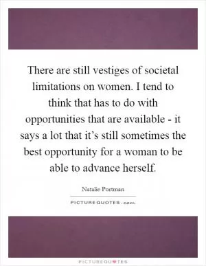 There are still vestiges of societal limitations on women. I tend to think that has to do with opportunities that are available - it says a lot that it’s still sometimes the best opportunity for a woman to be able to advance herself Picture Quote #1