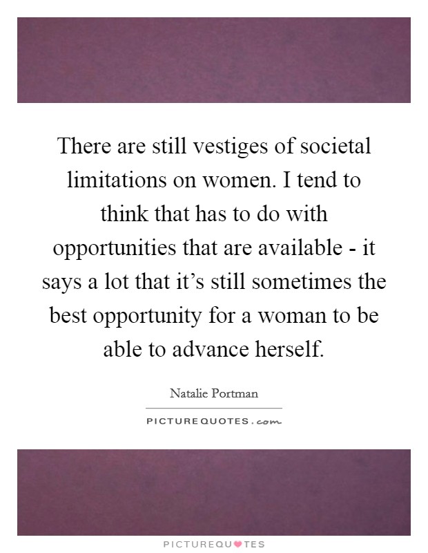 There are still vestiges of societal limitations on women. I tend to think that has to do with opportunities that are available - it says a lot that it's still sometimes the best opportunity for a woman to be able to advance herself Picture Quote #1