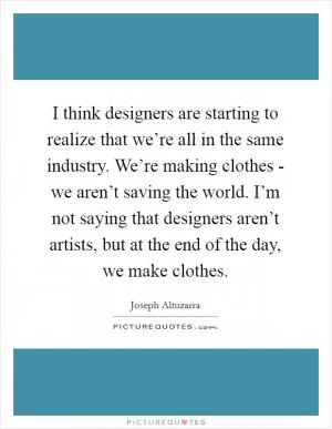 I think designers are starting to realize that we’re all in the same industry. We’re making clothes - we aren’t saving the world. I’m not saying that designers aren’t artists, but at the end of the day, we make clothes Picture Quote #1