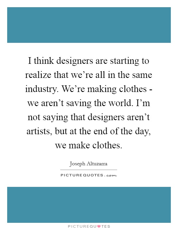 I think designers are starting to realize that we're all in the same industry. We're making clothes - we aren't saving the world. I'm not saying that designers aren't artists, but at the end of the day, we make clothes Picture Quote #1