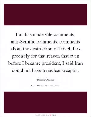 Iran has made vile comments, anti-Semitic comments, comments about the destruction of Israel. It is precisely for that reason that even before I became president, I said Iran could not have a nuclear weapon Picture Quote #1