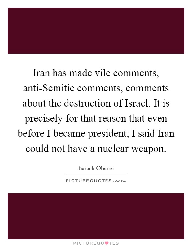 Iran has made vile comments, anti-Semitic comments, comments about the destruction of Israel. It is precisely for that reason that even before I became president, I said Iran could not have a nuclear weapon Picture Quote #1