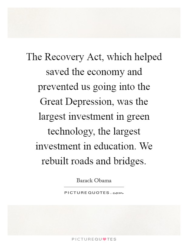 The Recovery Act, which helped saved the economy and prevented us going into the Great Depression, was the largest investment in green technology, the largest investment in education. We rebuilt roads and bridges Picture Quote #1