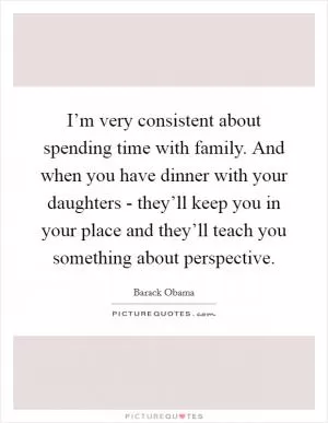 I’m very consistent about spending time with family. And when you have dinner with your daughters - they’ll keep you in your place and they’ll teach you something about perspective Picture Quote #1
