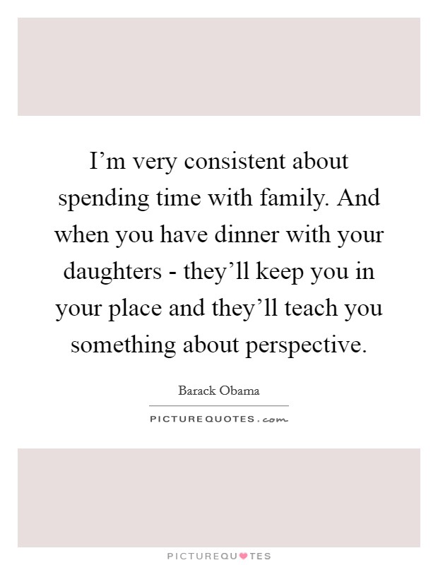 I'm very consistent about spending time with family. And when you have dinner with your daughters - they'll keep you in your place and they'll teach you something about perspective Picture Quote #1