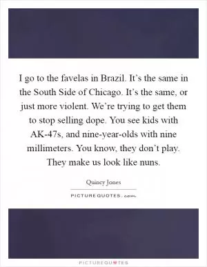 I go to the favelas in Brazil. It’s the same in the South Side of Chicago. It’s the same, or just more violent. We’re trying to get them to stop selling dope. You see kids with AK-47s, and nine-year-olds with nine millimeters. You know, they don’t play. They make us look like nuns Picture Quote #1