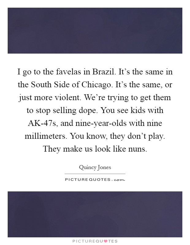 I go to the favelas in Brazil. It's the same in the South Side of Chicago. It's the same, or just more violent. We're trying to get them to stop selling dope. You see kids with AK-47s, and nine-year-olds with nine millimeters. You know, they don't play. They make us look like nuns Picture Quote #1