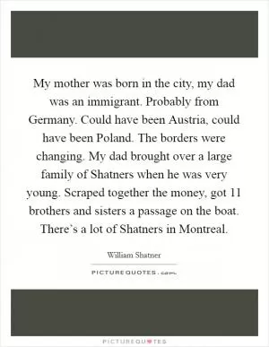 My mother was born in the city, my dad was an immigrant. Probably from Germany. Could have been Austria, could have been Poland. The borders were changing. My dad brought over a large family of Shatners when he was very young. Scraped together the money, got 11 brothers and sisters a passage on the boat. There’s a lot of Shatners in Montreal Picture Quote #1