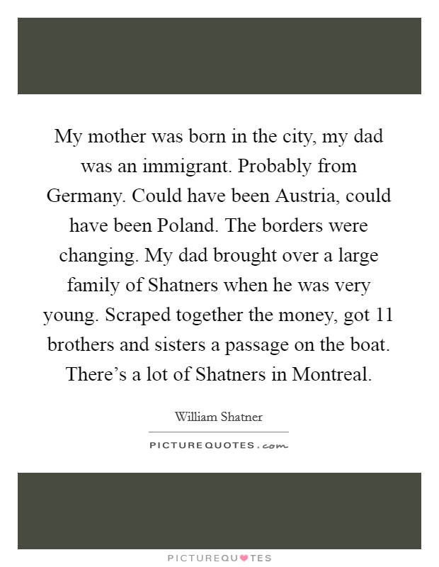 My mother was born in the city, my dad was an immigrant. Probably from Germany. Could have been Austria, could have been Poland. The borders were changing. My dad brought over a large family of Shatners when he was very young. Scraped together the money, got 11 brothers and sisters a passage on the boat. There's a lot of Shatners in Montreal Picture Quote #1