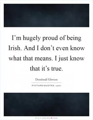I’m hugely proud of being Irish. And I don’t even know what that means. I just know that it’s true Picture Quote #1