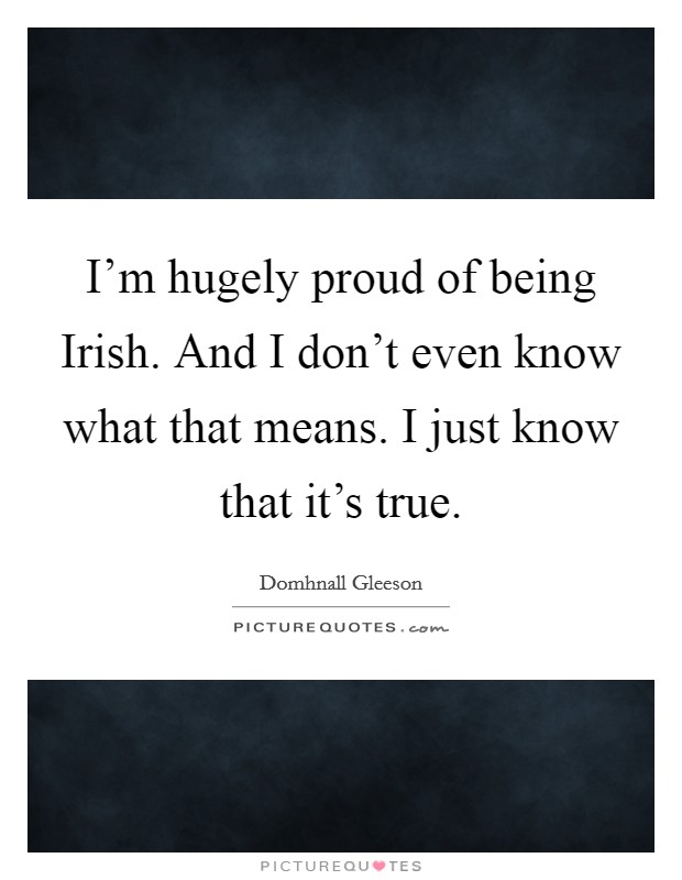 I'm hugely proud of being Irish. And I don't even know what that means. I just know that it's true Picture Quote #1