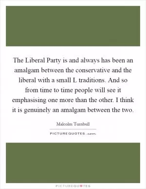 The Liberal Party is and always has been an amalgam between the conservative and the liberal with a small L traditions. And so from time to time people will see it emphasising one more than the other. I think it is genuinely an amalgam between the two Picture Quote #1