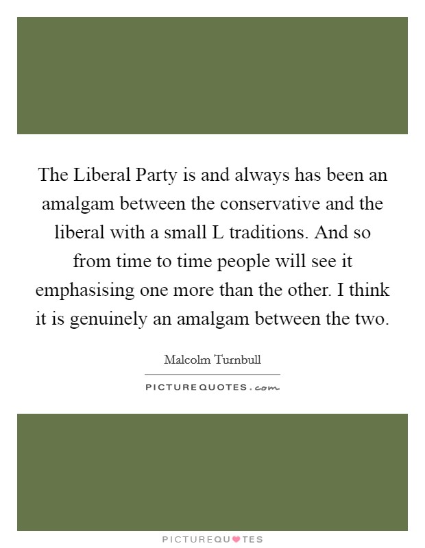 The Liberal Party is and always has been an amalgam between the conservative and the liberal with a small L traditions. And so from time to time people will see it emphasising one more than the other. I think it is genuinely an amalgam between the two Picture Quote #1