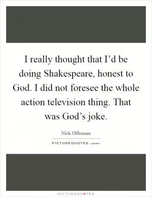 I really thought that I’d be doing Shakespeare, honest to God. I did not foresee the whole action television thing. That was God’s joke Picture Quote #1