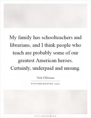 My family has schoolteachers and librarians, and I think people who teach are probably some of our greatest American heroes. Certainly, underpaid and unsung Picture Quote #1